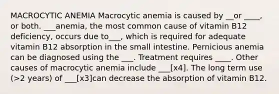 MACROCYTIC ANEMIA Macrocytic anemia is caused by __or ____, or both. ___anemia, the most common cause of vitamin B12 deficiency, occurs due to___, which is required for adequate vitamin B12 absorption in the small intestine. Pernicious anemia can be diagnosed using the ___. Treatment requires ____. Other causes of macrocytic anemia include ___[x4]. The long term use (>2 years) of ___[x3]can decrease the absorption of vitamin B12.