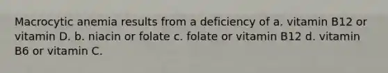 Macrocytic anemia results from a deficiency of a. vitamin B12 or vitamin D. b. niacin or folate c. folate or vitamin B12 d. vitamin B6 or vitamin C.