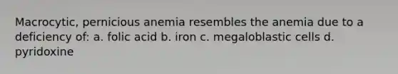 Macrocytic, pernicious anemia resembles the anemia due to a deficiency of: a. folic acid b. iron c. megaloblastic cells d. pyridoxine