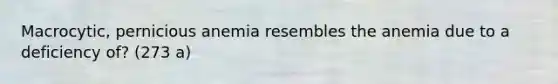 Macrocytic, pernicious anemia resembles the anemia due to a deficiency of? (273 a)