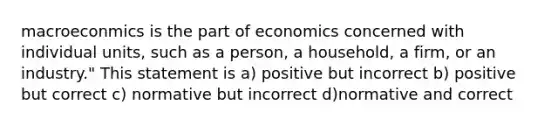 macroeconmics is the part of economics concerned with individual units, such as a person, a household, a firm, or an industry." This statement is a) positive but incorrect b) positive but correct c) normative but incorrect d)normative and correct