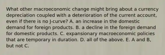 What other macroeconomic change might bring about a currency depreciation coupled with a deterioration of the current​ account, even if there is no​ J-curve? A. an increase in the domestic demand for foreign products. B. a decline in the foreign demand for domestic products. C. expansionary macroeconomic policies that are temporary in duration. D. all of the above. E. A and​ B, but not C.