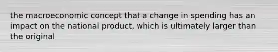 the macroeconomic concept that a change in spending has an impact on the national product, which is ultimately larger than the original