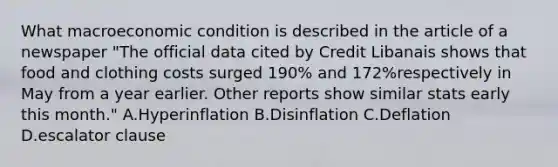 What macroeconomic condition is described in the article of a newspaper "The official data cited by Credit Libanais shows that food and clothing costs surged 190% and 172%respectively in May from a year earlier. Other reports show similar stats early this month." A.Hyperinflation B.Disinflation C.Deflation D.escalator clause