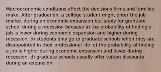 Macroeconomic conditions affect the decisions firms and families make. After graduation, a college student might enter the job market during an economic expansion but apply for graduate school during a recession because a) the probability of finding a job is lower during economic expansion and higher during recession. b) students only go to graduate schools when they are disappointed in their professional life. c) the probability of finding a job is higher during economic expansion and lower during recession. d) graduate schools usually offer tuition discounts during an expansion.