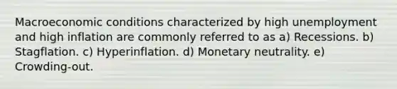 Macroeconomic conditions characterized by high unemployment and high inflation are commonly referred to as a) Recessions. b) Stagflation. c) Hyperinflation. d) Monetary neutrality. e) Crowding-out.