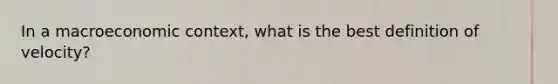 In a macroeconomic context, what is the best definition of velocity?