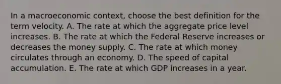 In a macroeconomic context, choose the best definition for the term velocity. A. The rate at which the aggregate price level increases. B. The rate at which the Federal Reserve increases or decreases the money supply. C. The rate at which money circulates through an economy. D. The speed of capital accumulation. E. The rate at which GDP increases in a year.