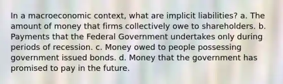 In a macroeconomic context, what are implicit liabilities? a. The amount of money that firms collectively owe to shareholders. b. Payments that the Federal Government undertakes only during periods of recession. c. Money owed to people possessing government issued bonds. d. Money that the government has promised to pay in the future.