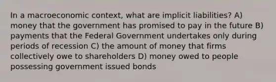 In a macroeconomic context, what are implicit liabilities? A) money that the government has promised to pay in the future B) payments that the Federal Government undertakes only during periods of recession C) the amount of money that firms collectively owe to shareholders D) money owed to people possessing government issued bonds