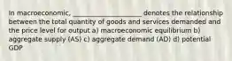 In macroeconomic, _____________________ denotes the relationship between the total quantity of goods and services demanded and the price level for output a) macroeconomic equilibrium b) aggregate supply (AS) c) aggregate demand (AD) d) potential GDP