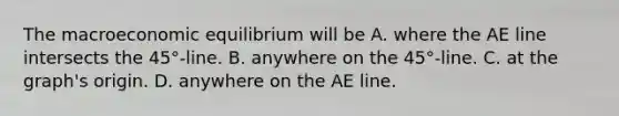 The macroeconomic equilibrium will be A. where the AE line intersects the 45°​-line. B. anywhere on the 45°​-line. C. at the​ graph's origin. D. anywhere on the AE line.