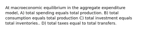 At macroeconomic equilibrium in the aggregate expenditure model, A) total spending equals total production. B) total consumption equals total production C) total investment equals total inventories.. D) total taxes equal to total transfers.