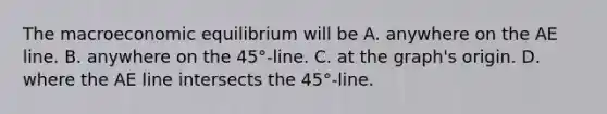 The macroeconomic equilibrium will be A. anywhere on the AE line. B. anywhere on the 45°​-line. C. at the​ graph's origin. D. where the AE line intersects the 45°​-line.