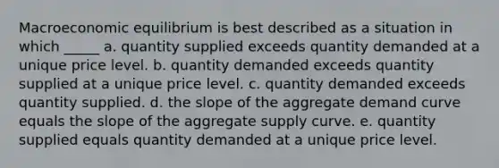 Macroeconomic equilibrium is best described as a situation in which _____ a. quantity supplied exceeds quantity demanded at a unique price level. b. quantity demanded exceeds quantity supplied at a unique price level. c. quantity demanded exceeds quantity supplied. d. the slope of the aggregate demand curve equals the slope of the aggregate supply curve. e. quantity supplied equals quantity demanded at a unique price level.