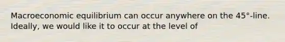 Macroeconomic equilibrium can occur anywhere on the 45°-line. Ideally, we would like it to occur at the level of