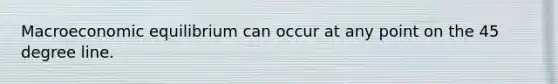 Macroeconomic equilibrium can occur at any point on the 45 degree line.