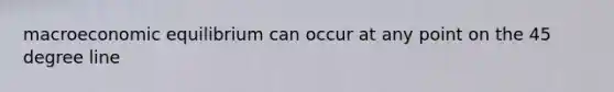 macroeconomic equilibrium can occur at any point on the 45 degree line