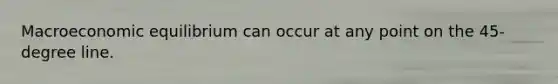 Macroeconomic equilibrium can occur at any point on the 45-degree line.