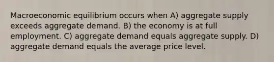 Macroeconomic equilibrium occurs when A) aggregate supply exceeds aggregate demand. B) the economy is at full employment. C) aggregate demand equals aggregate supply. D) aggregate demand equals the average price level.