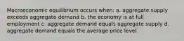 Macroeconomic equilibrium occurs when: a. aggregate supply exceeds aggregate demand b. the economy is at full employment c. aggregate demand equals aggregate supply d. aggregate demand equals the average price level