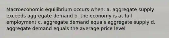 Macroeconomic equilibrium occurs when: a. aggregate supply exceeds aggregate demand b. the economy is at full employment c. aggregate demand equals aggregate supply d. aggregate demand equals the average price level