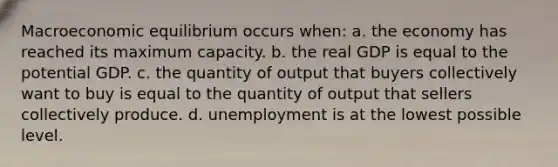 Macroeconomic equilibrium occurs when: a. the economy has reached its maximum capacity. b. the real GDP is equal to the potential GDP. c. the quantity of output that buyers collectively want to buy is equal to the quantity of output that sellers collectively produce. d. unemployment is at the lowest possible level.