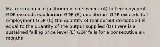 Macroeconomic equilibrium occurs when: (A) full employment GDP exceeds equilibrium GDP (B) equilibrium GDP exceeds full employment GDP (C) the quantity of real output demanded is equal to the quantity of the output supplied (D) there is a sustained falling price level (E) GDP falls for a consecutive six months