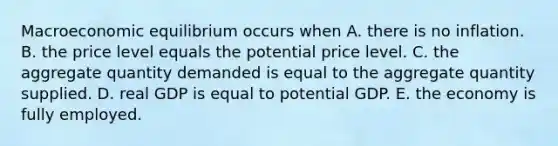 Macroeconomic equilibrium occurs when A. there is no inflation. B. the price level equals the potential price level. C. the aggregate quantity demanded is equal to the aggregate quantity supplied. D. real GDP is equal to potential GDP. E. the economy is fully employed.