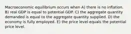 Macroeconomic equilibrium occurs when A) there is no inflation. B) real GDP is equal to potential GDP. C) the aggregate quantity demanded is equal to the aggregate quantity supplied. D) the economy is fully employed. E) the price level equals the potential price level.