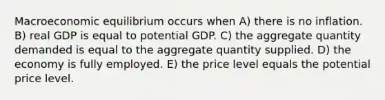 Macroeconomic equilibrium occurs when A) there is no inflation. B) real GDP is equal to potential GDP. C) the aggregate quantity demanded is equal to the aggregate quantity supplied. D) the economy is fully employed. E) the price level equals the potential price level.