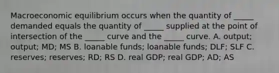 Macroeconomic equilibrium occurs when the quantity of​ _____ demanded equals the quantity of​ _____ supplied at the point of intersection of the​ _____ curve and the​ _____ curve. A. ​output; output; MD​; MS B. loanable​ funds; loanable​ funds; DLF​; SLF C. ​reserves; reserves; RD​; RS D. real​ GDP; real​ GDP; AD​; AS