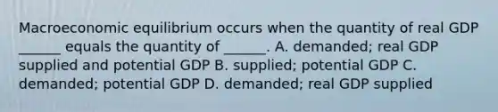 Macroeconomic equilibrium occurs when the quantity of real GDP​ ______ equals the quantity of​ ______. A. ​demanded; real GDP supplied and potential GDP B. ​supplied; potential GDP C. ​demanded; potential GDP D. ​demanded; real GDP supplied