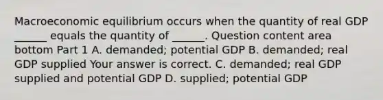 Macroeconomic equilibrium occurs when the quantity of real GDP​ ______ equals the quantity of​ ______. Question content area bottom Part 1 A. ​demanded; potential GDP B. ​demanded; real GDP supplied Your answer is correct. C. ​demanded; real GDP supplied and potential GDP D. ​supplied; potential GDP