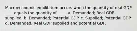 Macroeconomic equilibrium occurs when the quantity of real GDP ____ equals the quantity of ____. a. Demanded; Real GDP supplied. b. Demanded; Potential GDP. c. Supplied; Potential GDP. d. Demanded; Real GDP supplied and potential GDP.