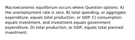 Macroeconomic equilibrium occurs where Question options: A) the unemployment rate is zero. B) total spending, or aggregate expenditure, equals total production, or GDP. C) consumption equals investment, and investment equals government expenditure. D) total production, or GDP, equals total planned investment.