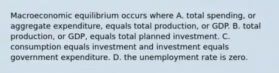 Macroeconomic equilibrium occurs where A. total​ spending, or aggregate​ expenditure, equals total​ production, or GDP. B. total​ production, or​ GDP, equals total planned investment. C. consumption equals investment and investment equals government expenditure. D. the unemployment rate is zero.