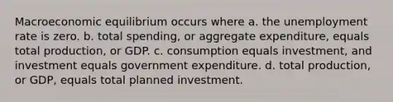 Macroeconomic equilibrium occurs where a. the unemployment rate is zero. b. total spending, or aggregate expenditure, equals total production, or GDP. c. consumption equals investment, and investment equals government expenditure. d. total production, or GDP, equals total planned investment.