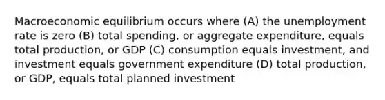 Macroeconomic equilibrium occurs where (A) the unemployment rate is zero (B) total spending, or aggregate expenditure, equals total production, or GDP (C) consumption equals investment, and investment equals government expenditure (D) total production, or GDP, equals total planned investment