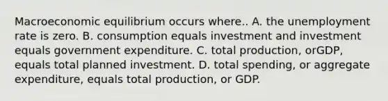 Macroeconomic equilibrium occurs where.. A. the unemployment rate is zero. B. consumption equals investment and investment equals government expenditure. C. total production, orGDP, equals total planned investment. D. total spending, or aggregate expenditure, equals total production, or GDP.