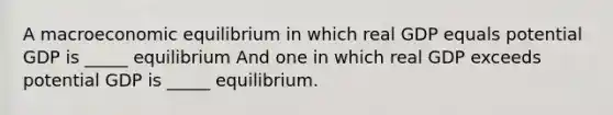 A macroeconomic equilibrium in which real GDP equals potential GDP is​ _____ equilibrium And one in which real GDP exceeds potential GDP is​ _____ equilibrium.