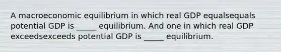 A macroeconomic equilibrium in which real GDP equalsequals potential GDP is​ _____ equilibrium. And one in which real GDP exceedsexceeds potential GDP is​ _____ equilibrium.