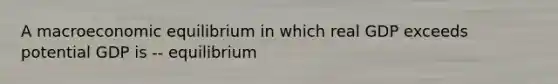 A macroeconomic equilibrium in which real GDP exceeds potential GDP is -- equilibrium