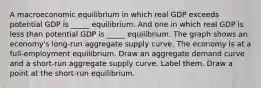 A macroeconomic equilibrium in which real GDP exceeds potential GDP is​ _____ equilibrium. And one in which real GDP is less than potential GDP is​ _____ equilibrium. The graph shows an​ economy's long-run aggregate supply curve. The economy is at a full​-employment equilibrium. Draw an aggregate demand curve and a​ short-run aggregate supply curve. Label them. Draw a point at the​ short-run equilibrium.