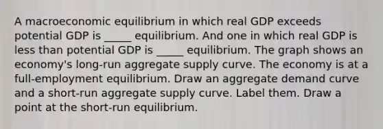 A macroeconomic equilibrium in which real GDP exceeds potential GDP is​ _____ equilibrium. And one in which real GDP is less than potential GDP is​ _____ equilibrium. The graph shows an​ economy's long-run aggregate supply curve. The economy is at a full​-employment equilibrium. Draw an aggregate demand curve and a​ short-run aggregate supply curve. Label them. Draw a point at the​ short-run equilibrium.