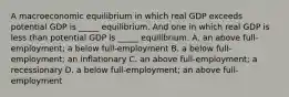 A macroeconomic equilibrium in which real GDP exceeds potential GDP is​ _____ equilibrium. And one in which real GDP is less than potential GDP is​ _____ equilibrium. A. an above full​-employment​; a below full​-employment B. a below full​-employment​; an inflationary C. an above full​-employment​; a recessionary D. a below full​-employment​; an above full​-employment