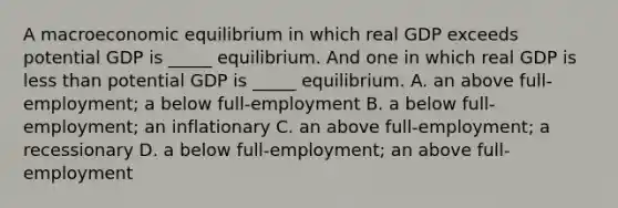 A macroeconomic equilibrium in which real GDP exceeds potential GDP is​ _____ equilibrium. And one in which real GDP is <a href='https://www.questionai.com/knowledge/k7BtlYpAMX-less-than' class='anchor-knowledge'>less than</a> potential GDP is​ _____ equilibrium. A. an above full​-employment​; a below full​-employment B. a below full​-employment​; an inflationary C. an above full​-employment​; a recessionary D. a below full​-employment​; an above full​-employment