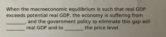 When the macroeconomic equilibrium is such that real GDP exceeds potential real​ GDP, the economy is suffering from​ ________, and the government policy to eliminate this gap will​ ________ real GDP and to​ ________ the price level.