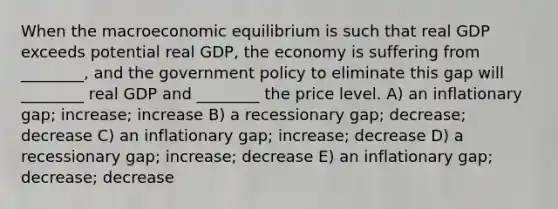 When the macroeconomic equilibrium is such that real GDP exceeds potential real GDP, the economy is suffering from ________, and the government policy to eliminate this gap will ________ real GDP and ________ the price level. A) an inflationary gap; increase; increase B) a recessionary gap; decrease; decrease C) an inflationary gap; increase; decrease D) a recessionary gap; increase; decrease E) an inflationary gap; decrease; decrease