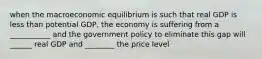 when the macroeconomic equilibrium is such that real GDP is less than potential GDP, the economy is suffering from a ___________ and the government policy to eliminate this gap will ______ real GDP and ________ the price level